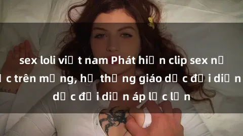 sex loli việt nam Phát hiện clip sex nữ sinh gây sốc trên mạng, hệ thống giáo dục đối diện áp lực lớn