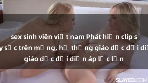 sex sinh viên việt nam Phát hiện clip sex nữ sinh gây sốc trên mạng, hệ thống giáo dục đối diện áp lực lớn