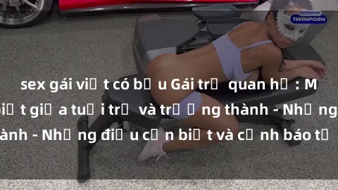 sex gái việt có bầu Gái trẻ quan hệ: Mối quan hệ khác biệt giữa tuổi trẻ và trưởng thành - Những điều cần biết và cảnh báo từ chuyên gia