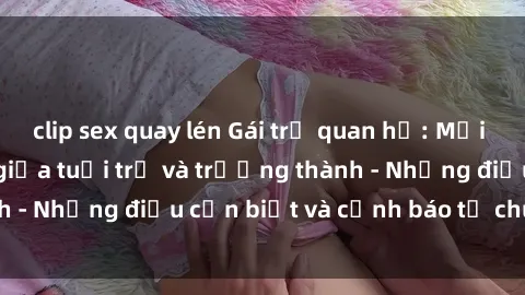 clip sex quay lén Gái trẻ quan hệ: Mối quan hệ khác biệt giữa tuổi trẻ và trưởng thành - Những điều cần biết và cảnh báo từ chuyên gia