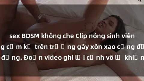 sex BDSM không che Clip nóng sinh viên gây sốc: Hành động cấm kỵ trên trường gây xôn xao cộng đồng. Đoạn video ghi lại cảnh vô lễ khiến dư luận bức xúc.