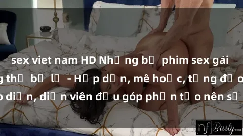 sex viet nam HD Những bộ phim sex gái già đỉnh cao không thể bỏ lỡ - Hấp dẫn, mê hoặc, từng đạo diễn, diễn viên đều góp phần tạo nên sự hấp dẫn, kích thích.