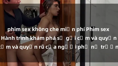 phim sex không che miễn phí Phim sex bà mẹ nóng bỏng: Hành trình khám phá sự gợi cảm và quyến rũ của người phụ nữ trưởng thành.