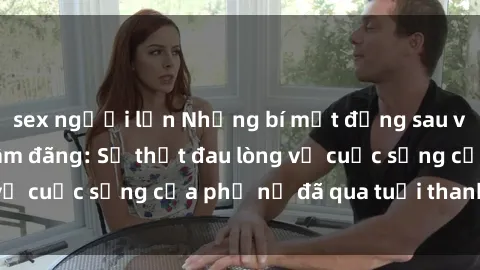 sex người lớn Những bí mật đằng sau vẻ ngoài gái già dâm đãng: Sự thật đau lòng về cuộc sống của phụ nữ đã qua tuổi thanh xuân
