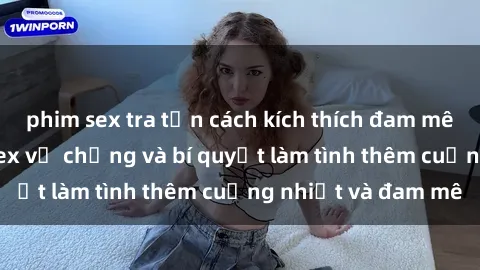 phim sex tra tấn cách kích thích đam mê trong hôn nhân: Sex vợ chồng và bí quyết làm tình thêm cuồng nhiệt và đam mê