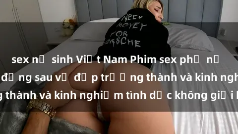 sex nữ sinh Việt Nam Phim sex phụ nữ lớn tuổi: Sức hút đằng sau vẻ đẹp trưởng thành và kinh nghiệm tình dục không giới hạn