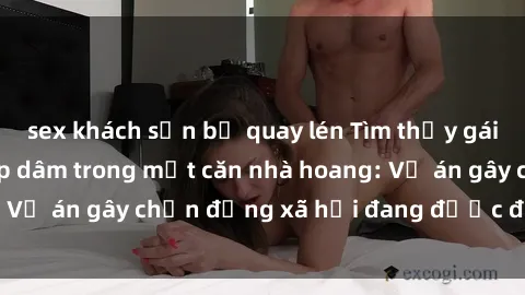 sex khách sạn bị quay lén Tìm thấy gái bị trói và bị hiếp dâm trong một căn nhà hoang: Vụ án gây chấn động xã hội đang được điều tra vào.