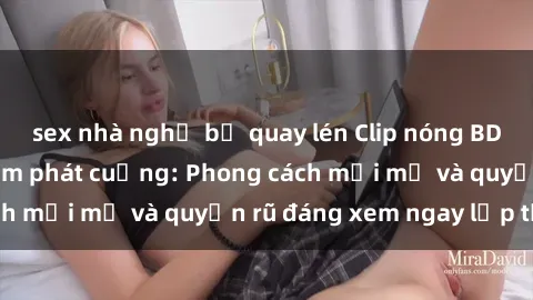 sex nhà nghỉ bị quay lén Clip nóng BDSM khiến người xem phát cuồng: Phong cách mới mẻ và quyến rũ đáng xem ngay lập tức!