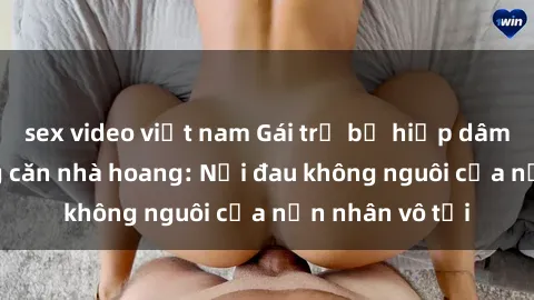 sex video việt nam Gái trẻ bị hiếp dâm bạo lực trong căn nhà hoang: Nỗi đau không nguôi của nạn nhân vô tội