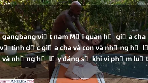 gangbang việt nam Mối quan hệ giữa cha và con: Sự thật về tình dục giữa cha và con và những hệ lụy đáng sợ khi vi phạm luật pháp.