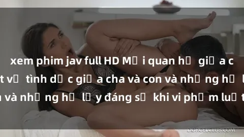 xem phim jav full HD Mối quan hệ giữa cha và con: Sự thật về tình dục giữa cha và con và những hệ lụy đáng sợ khi vi phạm luật pháp.