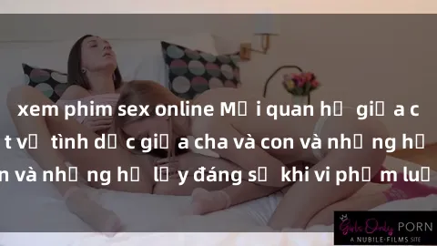 xem phim sex online Mối quan hệ giữa cha và con: Sự thật về tình dục giữa cha và con và những hệ lụy đáng sợ khi vi phạm luật pháp.