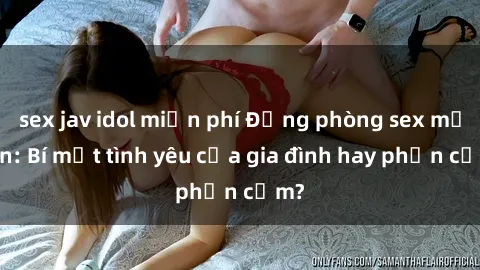 sex jav idol miễn phí Động phòng sex mẹ con: Bí mật tình yêu của gia đình hay phản cảm?