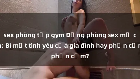 sex phòng tập gym Động phòng sex mẹ con: Bí mật tình yêu của gia đình hay phản cảm?