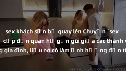 sex khách sạn bị quay lén Chuyện `sex anh em ruột` - Đề cập đến quan hệ gần gũi giữa các thành viên trong gia đình, liệu nó có làm ảnh hưởng đến tình cảm gia đình hay không?