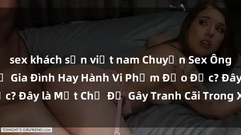 sex khách sạn việt nam Chuyện Sex Ông Cháu: Mối Quan Hệ Gia Đình Hay Hành Vi Phạm Đạo Đức? Đây là Một Chủ Đề Gây Tranh Cãi Trong Xã Hội Hiện Nay.
