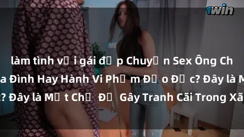 làm tình với gái đẹp Chuyện Sex Ông Cháu: Mối Quan Hệ Gia Đình Hay Hành Vi Phạm Đạo Đức? Đây là Một Chủ Đề Gây Tranh Cãi Trong Xã Hội Hiện Nay.