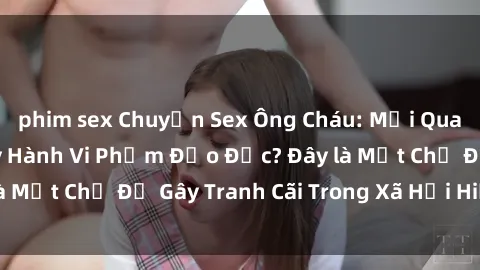 phim sex Chuyện Sex Ông Cháu: Mối Quan Hệ Gia Đình Hay Hành Vi Phạm Đạo Đức? Đây là Một Chủ Đề Gây Tranh Cãi Trong Xã Hội Hiện Nay.
