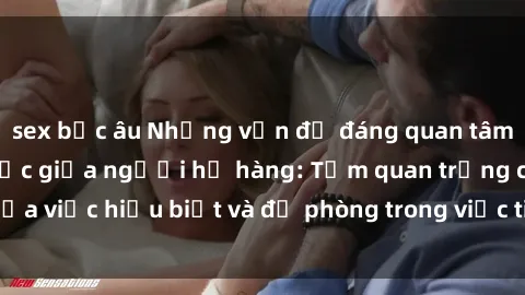 sex bắc âu Những vấn đề đáng quan tâm về quan hệ tình dục giữa người họ hàng: Tầm quan trọng của việc hiểu biết và đề phòng trong việc tiếp xúc trong gia đình.