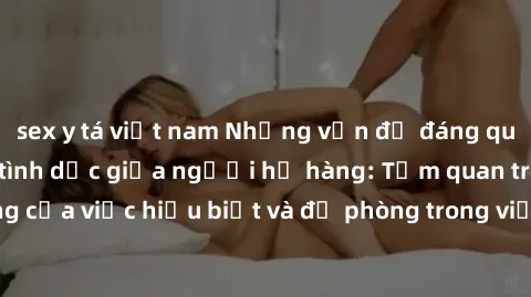 sex y tá việt nam Những vấn đề đáng quan tâm về quan hệ tình dục giữa người họ hàng: Tầm quan trọng của việc hiểu biết và đề phòng trong việc tiếp xúc trong gia đình.