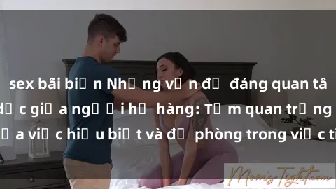 sex bãi biển Những vấn đề đáng quan tâm về quan hệ tình dục giữa người họ hàng: Tầm quan trọng của việc hiểu biết và đề phòng trong việc tiếp xúc trong gia đình.