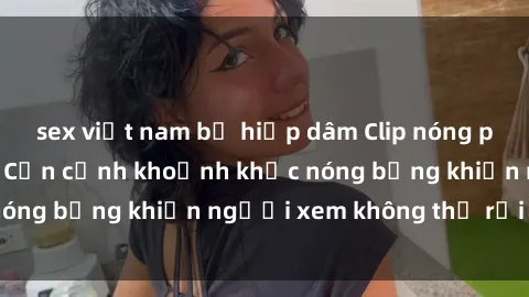 sex việt nam bị hiếp dâm Clip nóng phòng tắm gây sốt: Cận cảnh khoảnh khắc nóng bỏng khiến người xem không thể rời mắt