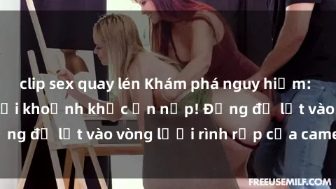 clip sex quay lén Khám phá nguy hiểm: sex camera ẩn ghi lại khoảnh khắc ẩn nấp! Đừng để lọt vào vòng lưới rình rập của camera ẩn!
