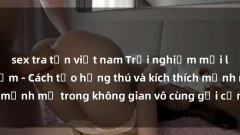 sex tra tấn việt nam Trải nghiệm mới lạ với sex phòng tắm - Cách tạo hứng thú và kích thích mạnh mẽ trong không gian vô cùng gợi cảm và lãng mạn