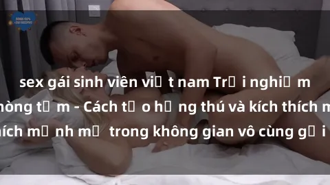 sex gái sinh viên việt nam Trải nghiệm mới lạ với sex phòng tắm - Cách tạo hứng thú và kích thích mạnh mẽ trong không gian vô cùng gợi cảm và lãng mạn