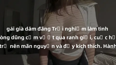 gái già dâm đãng Trải nghiệm làm tình ngoài đường: Khi lòng dũng cảm vượt qua ranh giới, cuộc hẹn nơi công cộng trở nên mãn nguyện và đầy kích thích. Hành vi nguy hiểm, nhưng cũng tạo nên cảm giác mới