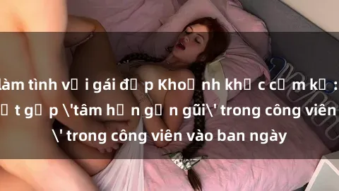 làm tình với gái đẹp Khoảnh khắc cấm kỵ: Cặp đôi bị bắt gặp 'tâm hồn gần gũi' trong công viên vào ban ngày