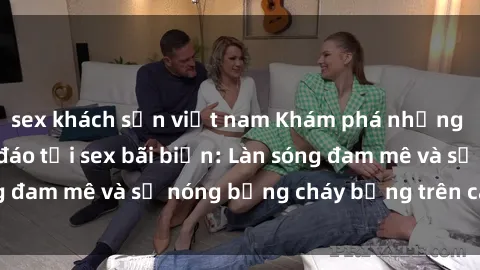 sex khách sạn việt nam Khám phá những trải nghiệm độc đáo tại sex bãi biển: Làn sóng đam mê và sự nóng bỏng cháy bỏng trên cát trắng