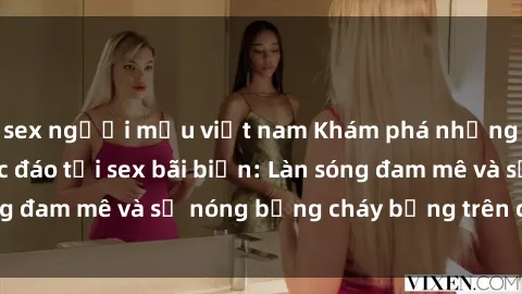 sex người mẫu việt nam Khám phá những trải nghiệm độc đáo tại sex bãi biển: Làn sóng đam mê và sự nóng bỏng cháy bỏng trên cát trắng