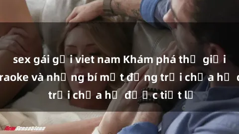 sex gái gọi viet nam Khám phá thế giới sex quán karaoke và những bí mật động trời chưa hề được tiết lộ