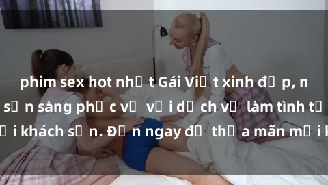 phim sex hot nhất Gái Việt xinh đẹp, nồng nàn tình cảm, sẵn sàng phục vụ với dịch vụ làm tình tại khách sạn. Đến ngay để thỏa mãn mọi khao khát của bạn!