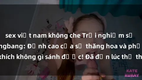 sex việt nam không che Trải nghiệm sự mới lạ với sex gangbang: Đỉnh cao của sự thăng hoa và phấn khích không gì sánh được! Đã đến lúc thử thách giới hạn của bạn!
