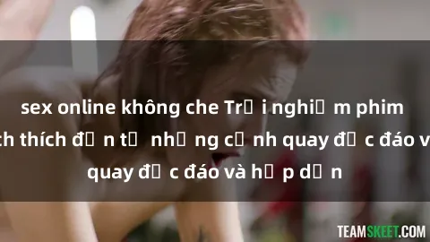 sex online không che Trải nghiệm phim sex : Sự kích thích đến từ những cảnh quay độc đáo và hấp dẫn