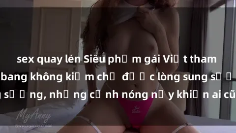 sex quay lén Siêu phẩm gái Việt tham gia trong buổi gangbang không kiềm chế được lòng sung sướng, những cảnh nóng nảy khiến ai cũng phải mãn nhãn