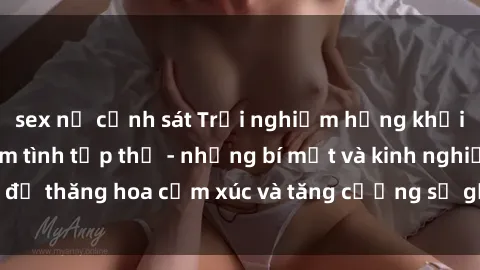 sex nữ cảnh sát Trải nghiệm hứng khởi cùng với việc làm tình tập thể - những bí mật và kinh nghiệm để thăng hoa cảm xúc và tăng cường sự gắn kết trong mối quan hệ