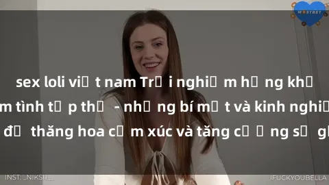 sex loli việt nam Trải nghiệm hứng khởi cùng với việc làm tình tập thể - những bí mật và kinh nghiệm để thăng hoa cảm xúc và tăng cường sự gắn kết trong mối quan hệ