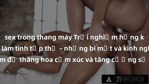 sex trong thang máy Trải nghiệm hứng khởi cùng với việc làm tình tập thể - những bí mật và kinh nghiệm để thăng hoa cảm xúc và tăng cường sự gắn kết trong mối quan hệ