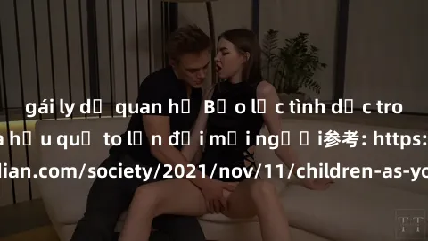 gái ly dị quan hệ Bạo lực tình dục trong nhóm: nguy cơ và hậu quả to lớn đối mọi người参考: https://www.theguardian.com/society/2021/nov/11/children-as-young-as-four-are-being-sexually-abused-by-groups-