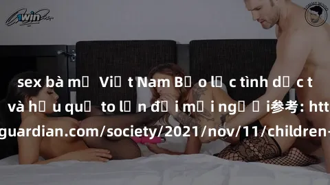 sex bà mẹ Việt Nam Bạo lực tình dục trong nhóm: nguy cơ và hậu quả to lớn đối mọi người参考: https://www.theguardian.com/society/2021/nov/11/children-as-young-as-four-are-being-sexually-abused-by-groups