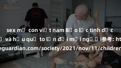 sex mẹ con việt nam Bạo lực tình dục trong nhóm: nguy cơ và hậu quả to lớn đối mọi người参考: https://www.theguardian.com/society/2021/nov/11/children-as-young-as-four-are-being-sexually-abused-by-group