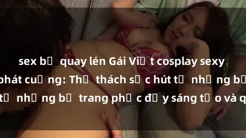 sex bị quay lén Gái Việt cosplay sexy khiến fan hâm mộ phát cuồng: Thử thách sức hút từ những bộ trang phục đầy sáng tạo và quyến rũ!