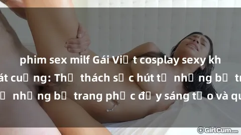 phim sex milf Gái Việt cosplay sexy khiến fan hâm mộ phát cuồng: Thử thách sức hút từ những bộ trang phục đầy sáng tạo và quyến rũ!
