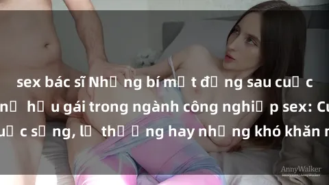 sex bác sĩ Những bí mật đằng sau cuộc sống của những nữ hầu gái trong ngành công nghiệp sex: Cuộc sống, lẽ thường hay những khó khăn mà họ phải đối mặt.