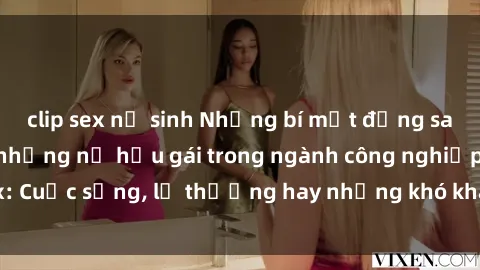 clip sex nữ sinh Những bí mật đằng sau cuộc sống của những nữ hầu gái trong ngành công nghiệp sex: Cuộc sống, lẽ thường hay những khó khăn mà họ phải đối mặt.