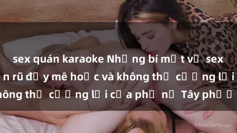 sex quán karaoke Những bí mật về sex gái Tây: Sự quyến rũ đầy mê hoặc và không thể cưỡng lại của phụ nữ Tây phương