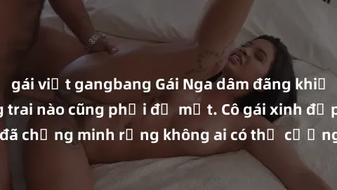 gái việt gangbang Gái Nga dâm đãng khiến tim bất cứ chàng trai nào cũng phải đỏ mặt. Cô gái xinh đẹp này đã chứng minh rằng không ai có thể cưỡng lại khi cô làm tình đắm say.